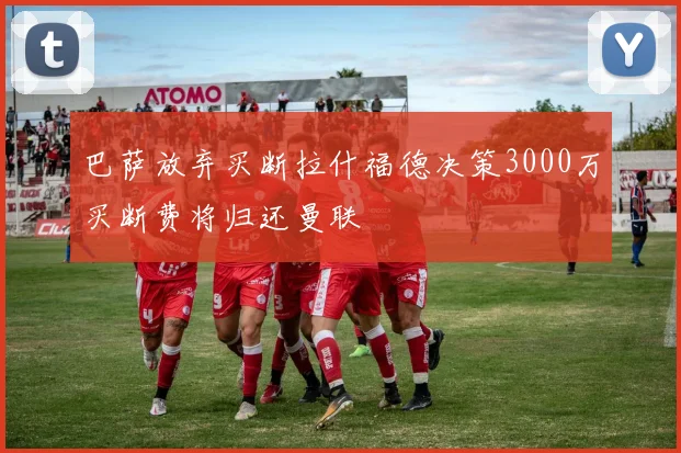 巴萨放弃买断拉什福德决策3000万买断费将归还曼联