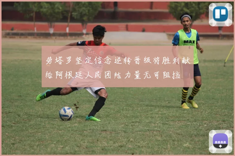 劳塔罗坚定信念逆转晋级将胜利献给阿根廷人民团结力量无可阻挡