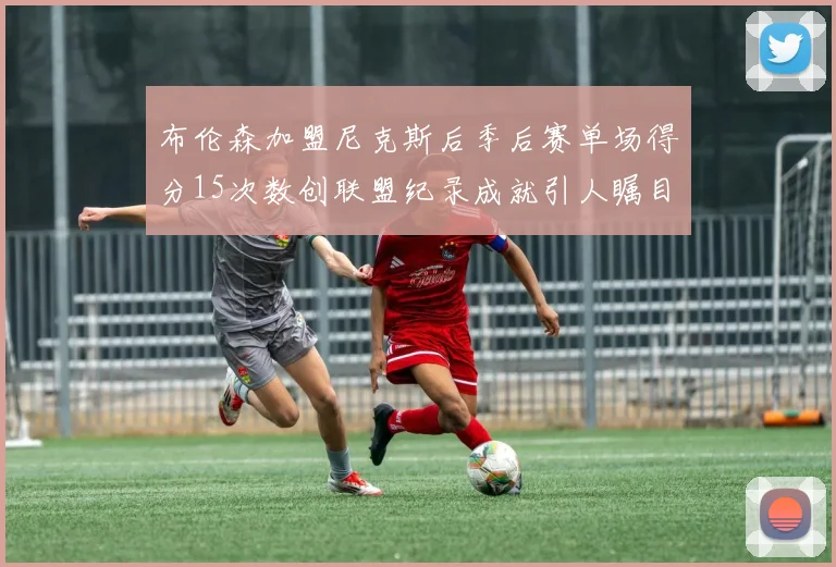布伦森加盟尼克斯后季后赛单场得分15次数创联盟纪录成就引人瞩目