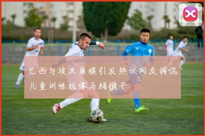 巴西与埃及角旗引发热议网友调侃儿童训练桩像马桶搋子