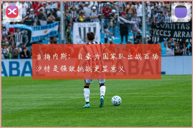 吉梅内斯：自豪为国家队出战百场沙特是强敌挑战更显意义