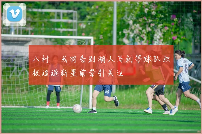 八村塁或将告别湖人马刺等球队积极追逐新星前景引关注
