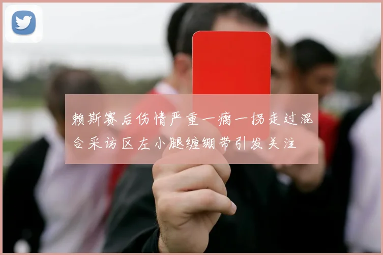 赖斯赛后伤情严重一瘸一拐走过混合采访区左小腿缠绷带引发关注