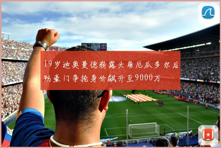 19岁迪奥曼德崭露头角厄瓜多尔后防豪门争抢身价飙升至9000万