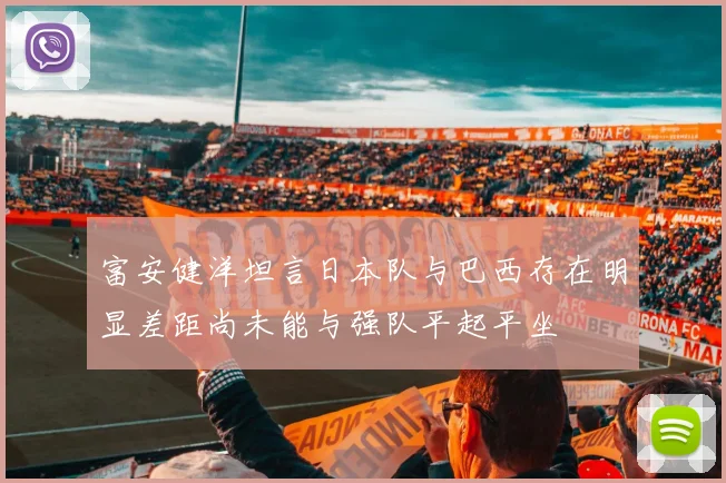 富安健洋坦言日本队与巴西存在明显差距尚未能与强队平起平坐