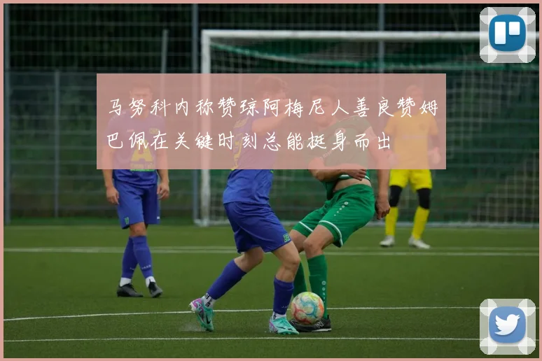 马努科内称赞琼阿梅尼人善良赞姆巴佩在关键时刻总能挺身而出