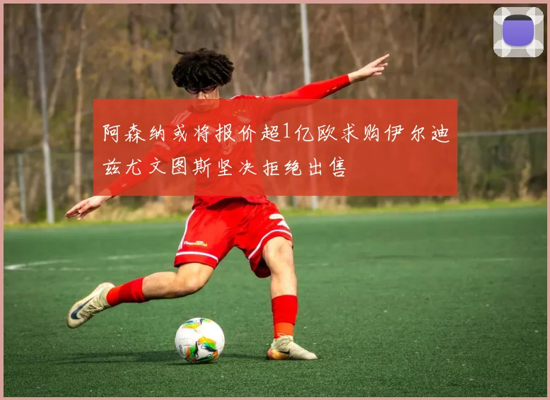 阿森纳或将报价超1亿欧求购伊尔迪兹尤文图斯坚决拒绝出售