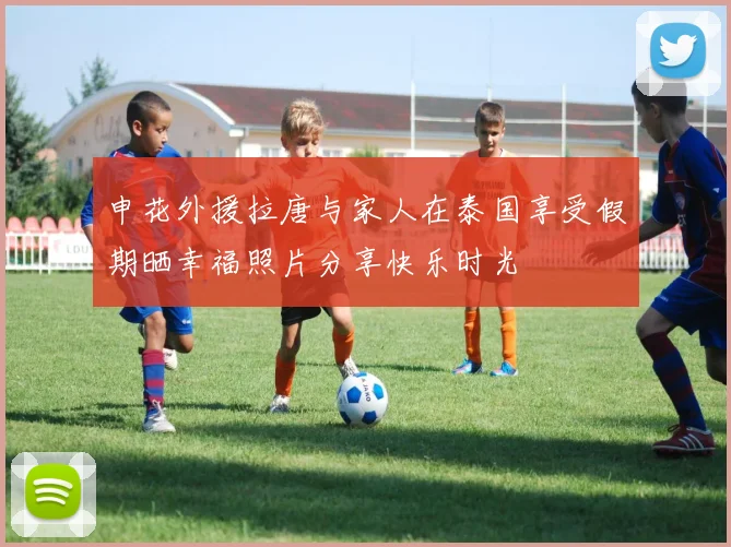 申花外援拉唐与家人在泰国享受假期晒幸福照片分享快乐时光