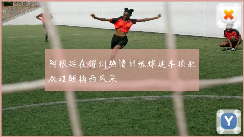 阿根廷在得州热情训练球迷车顶狂欢追随梅西风采