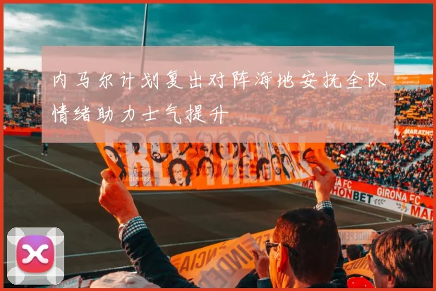 内马尔计划复出对阵海地安抚全队情绪助力士气提升