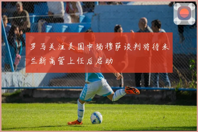 罗马关注美国中场穆萨谈判将待米兰新高管上任后启动