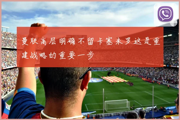 曼联高层明确不留卡塞米罗这是重建战略的重要一步