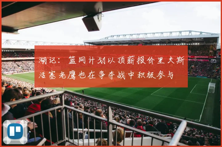 湖记：篮网计划以顶薪报价里夫斯活塞老鹰也在争夺战中积极参与