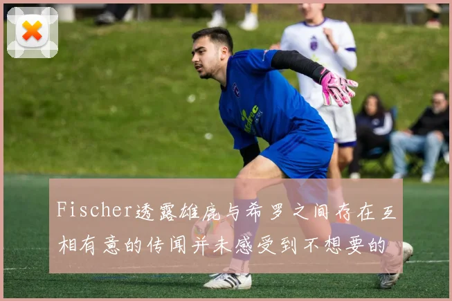 Fischer透露雄鹿与希罗之间存在互相有意的传闻并未感受到不想要的迹象